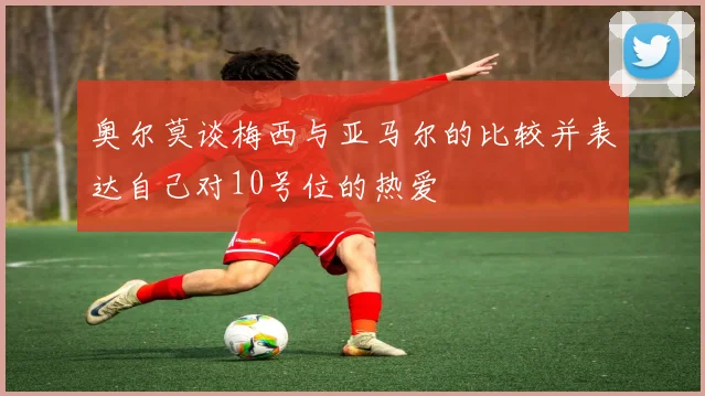 奥尔莫谈梅西与亚马尔的比较并表达自己对10号位的热爱