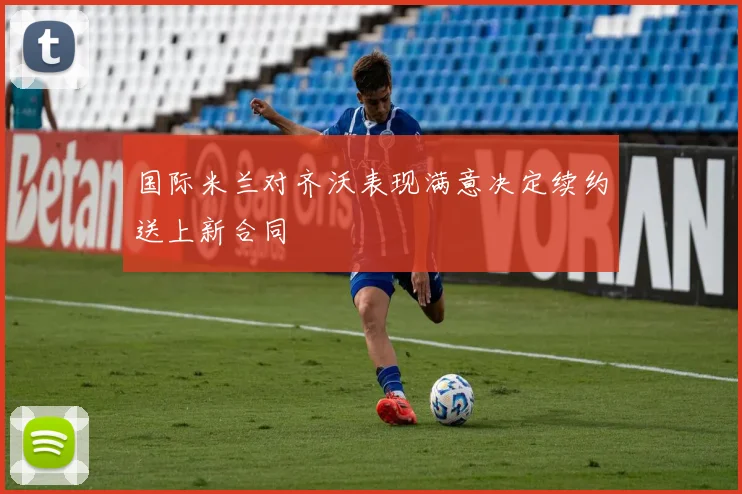 国际米兰对齐沃表现满意决定续约送上新合同