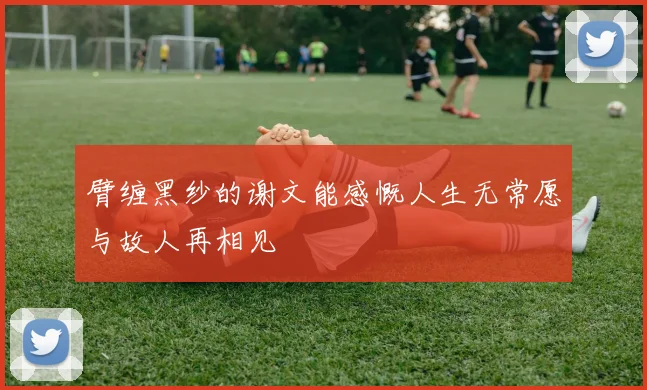 臂缠黑纱的谢文能感慨人生无常愿与故人再相见