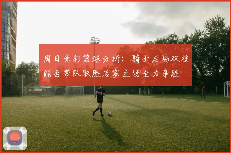 周日竞彩篮球分析：骑士后场双核能否带队取胜活塞主场全力争胜