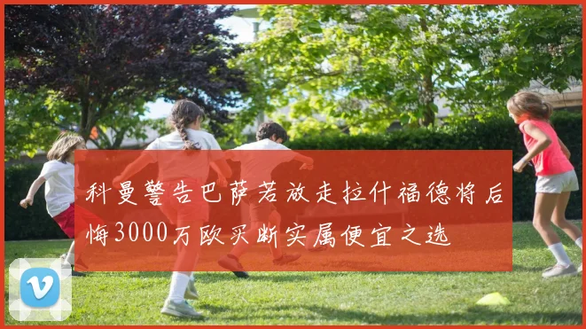 科曼警告巴萨若放走拉什福德将后悔3000万欧买断实属便宜之选