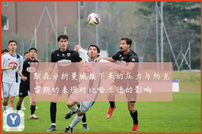 默森分析曼城接下来的压力与约克雷斯的表现对比哈兰德的影响