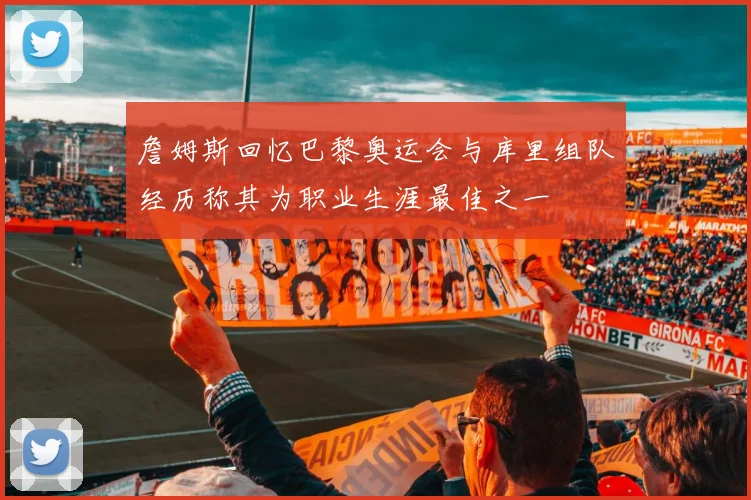 詹姆斯回忆巴黎奥运会与库里组队经历称其为职业生涯最佳之一