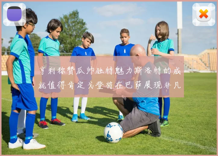 亨利称赞瓜帅独特魅力斯洛特的成就值得肯定戈登将在巴萨展现非凡才华