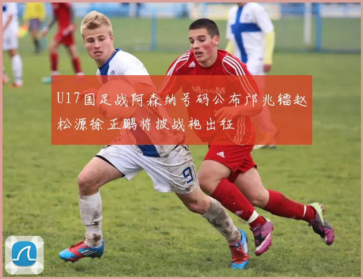 U17国足战阿森纳号码公布邝兆镭赵松源徐正鹏将披战袍出征