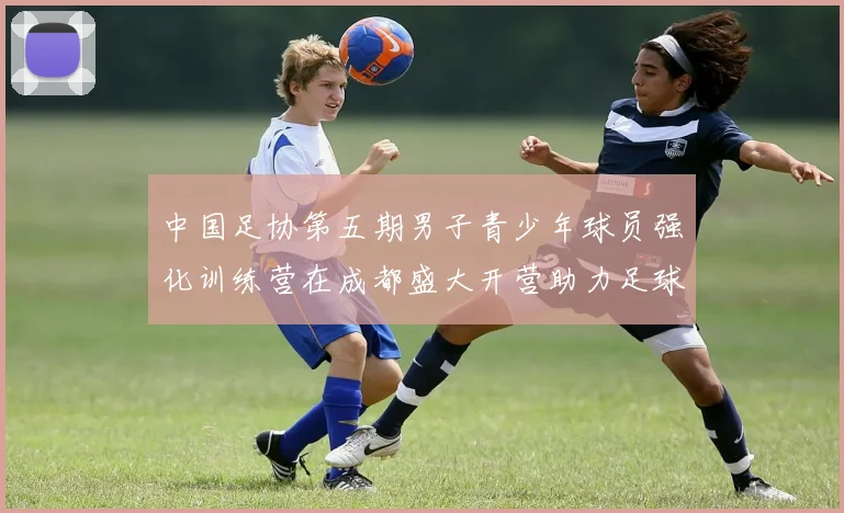 中国足协第五期男子青少年球员强化训练营在成都盛大开营助力足球未来发展