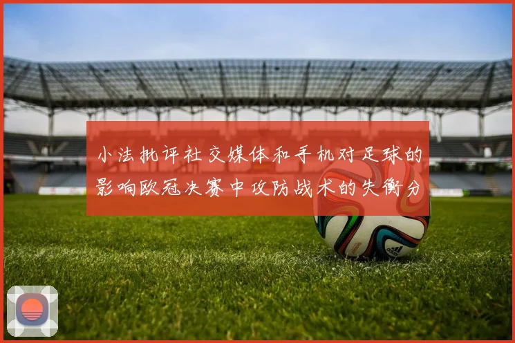 小法批评社交媒体和手机对足球的影响欧冠决赛中攻防战术的失衡分析