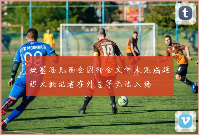 坎塞洛见面会因转会文件未完成延迟大批记者在外苦等无法入场
