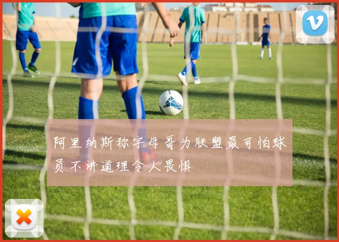 阿里纳斯称字母哥为联盟最可怕球员不讲道理令人畏惧
