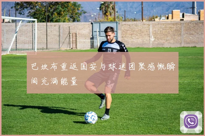 巴坎布重返国安与球迷团聚感慨瞬间充满能量