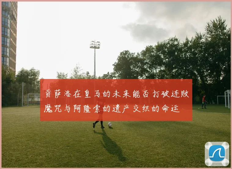 贡萨洛在皇马的未来能否打破连败魔咒与阿隆索的遗产交织的命运