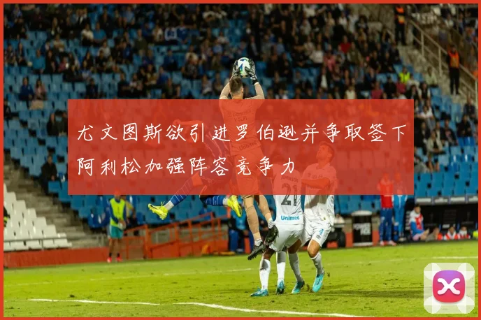 尤文图斯欲引进罗伯逊并争取签下阿利松加强阵容竞争力