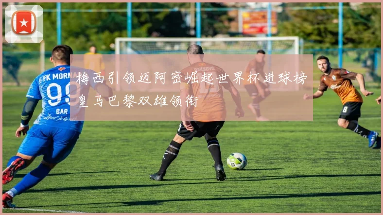 梅西引领迈阿密崛起世界杯进球榜皇马巴黎双雄领衔
