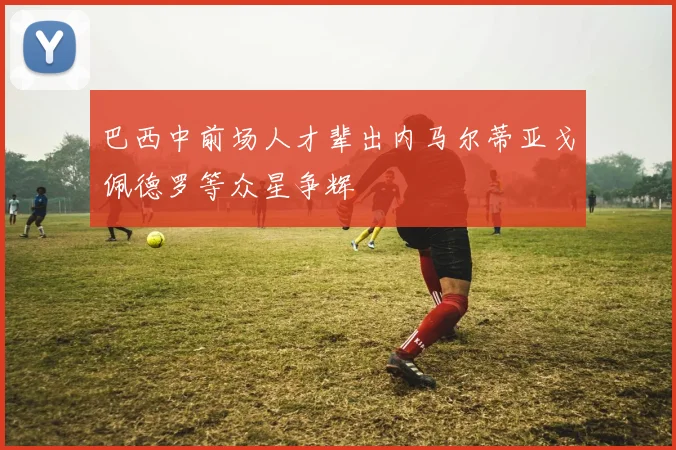 巴西中前场人才辈出内马尔蒂亚戈佩德罗等众星争辉