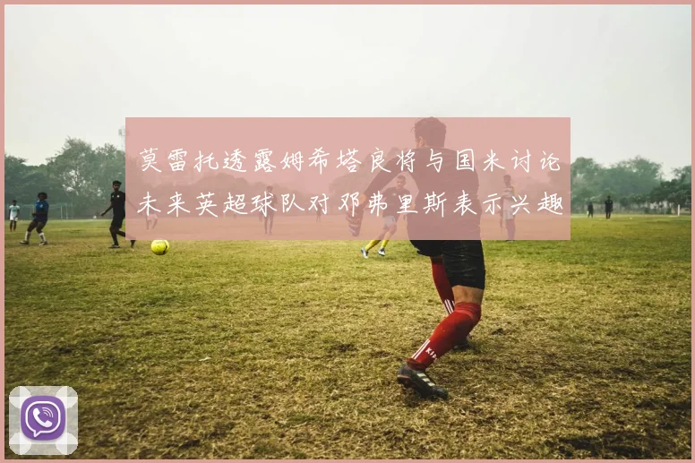 莫雷托透露姆希塔良将与国米讨论未来英超球队对邓弗里斯表示兴趣