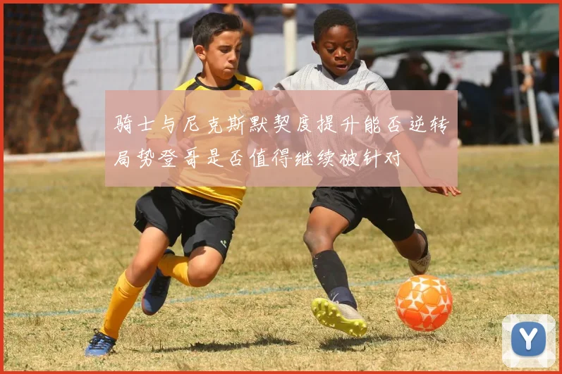 骑士与尼克斯默契度提升能否逆转局势登哥是否值得继续被针对