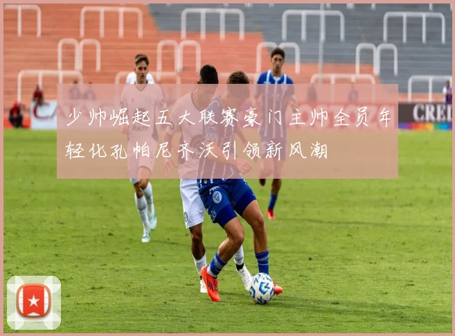 少帅崛起五大联赛豪门主帅全员年轻化孔帕尼齐沃引领新风潮