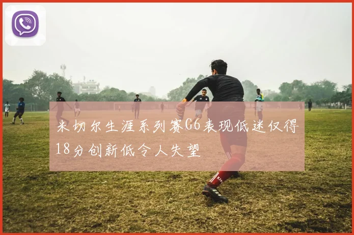 米切尔生涯系列赛G6表现低迷仅得18分创新低令人失望