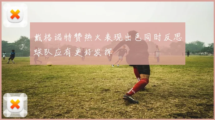 戴格诺特赞热火表现出色同时反思球队应有更好发挥