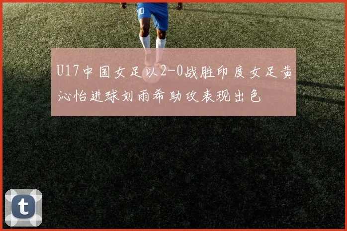 U17中国女足以2-0战胜印度女足黄沁怡进球刘雨希助攻表现出色