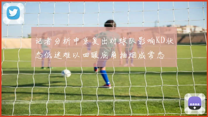 记者分析申京复出对球队影响KD状态低迷难以回暖底角抽烟成常态